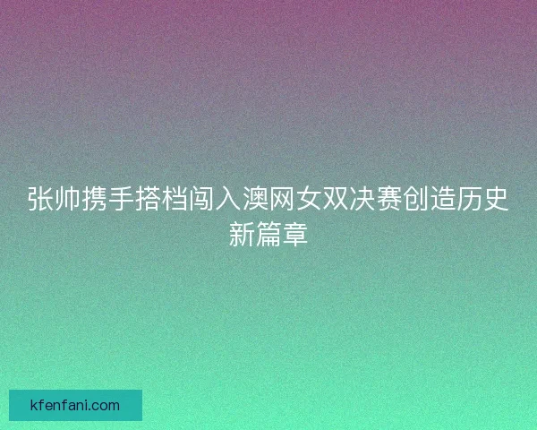 张帅携手搭档闯入澳网女双决赛创造历史新篇章
