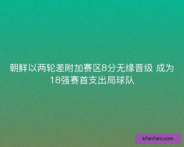 朝鲜以两轮差附加赛区8分无缘晋级 成为18强赛首支出局球队