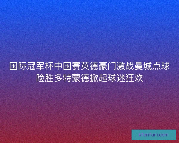 国际冠军杯中国赛英德豪门激战曼城点球险胜多特蒙德掀起球迷狂欢